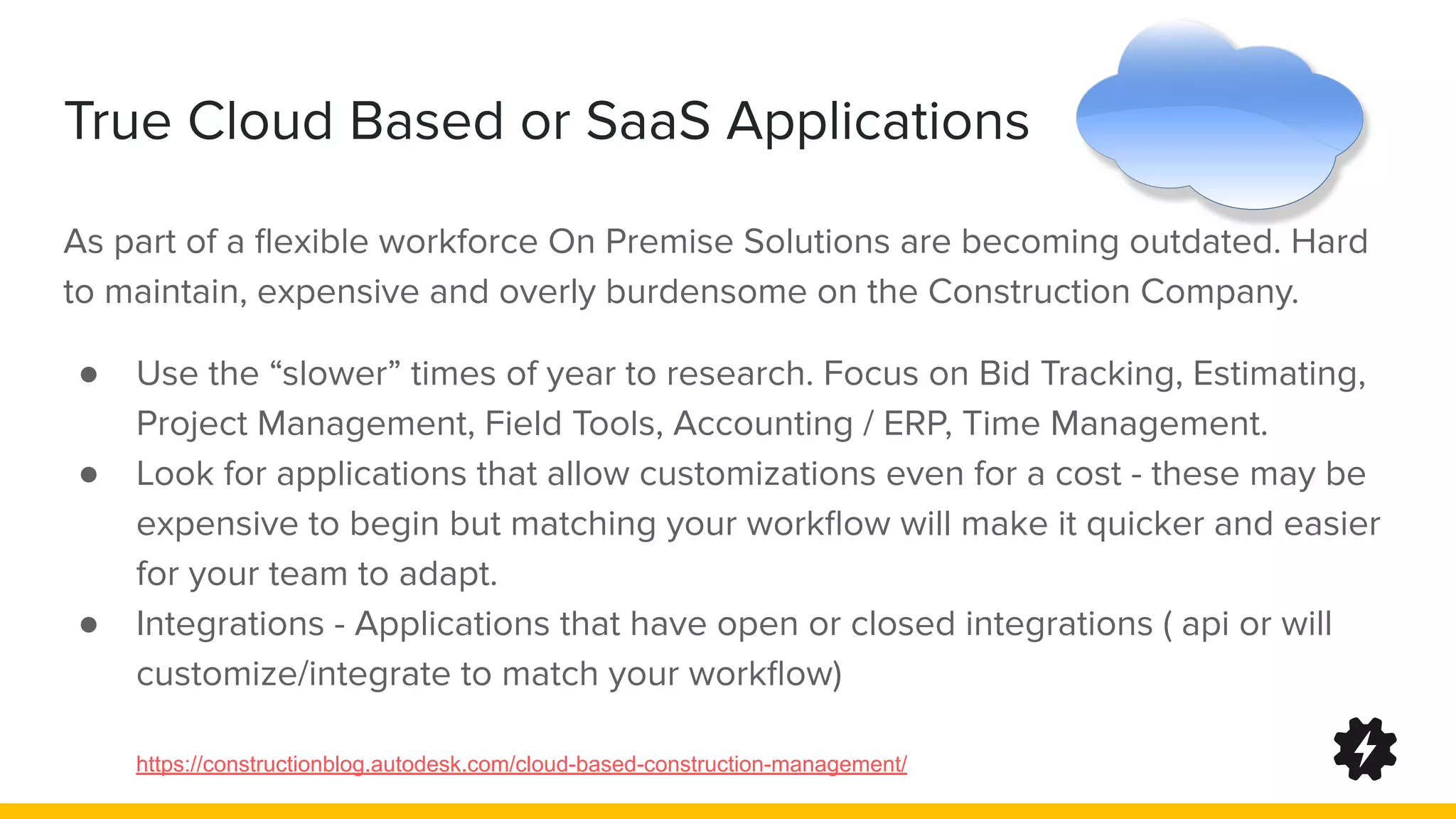 True Cloud Based or SaaS Applications
As part of a ﬂexible workforce On Premise Solutions are becoming outdated. Hard
to maintain, expensive and overly burdensome on the Construction Company.
● Use the “slower” times of year to research. Focus on Bid Tracking, Estimating,
Project Management, Field Tools, Accounting / ERP, Time Management.
● Look for applications that allow customizations even for a cost - these may be
expensive to begin but matching your workﬂow will make it quicker and easier
for your team to adapt.
● Integrations - Applications that have open or closed integrations ( api or will
customize/integrate to match your workﬂow)
https://constructionblog.autodesk.com/cloud-based-construction-management/
 