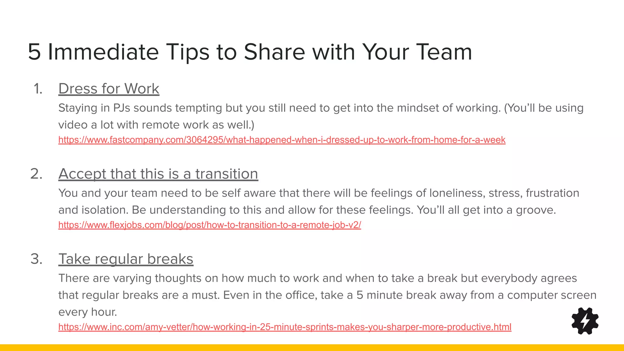 5 Immediate Tips to Share with Your Team
1. Dress for Work
Staying in PJs sounds tempting but you still need to get into the mindset of working. (You’ll be using
video a lot with remote work as well.)
https://www.fastcompany.com/3064295/what-happened-when-i-dressed-up-to-work-from-home-for-a-week
2. Accept that this is a transition
You and your team need to be self aware that there will be feelings of loneliness, stress, frustration
and isolation. Be understanding to this and allow for these feelings. You’ll all get into a groove.
https://www.flexjobs.com/blog/post/how-to-transition-to-a-remote-job-v2/
3. Take regular breaks
There are varying thoughts on how much to work and when to take a break but everybody agrees
that regular breaks are a must. Even in the oﬃce, take a 5 minute break away from a computer screen
every hour.
https://www.inc.com/amy-vetter/how-working-in-25-minute-sprints-makes-you-sharper-more-productive.html
 