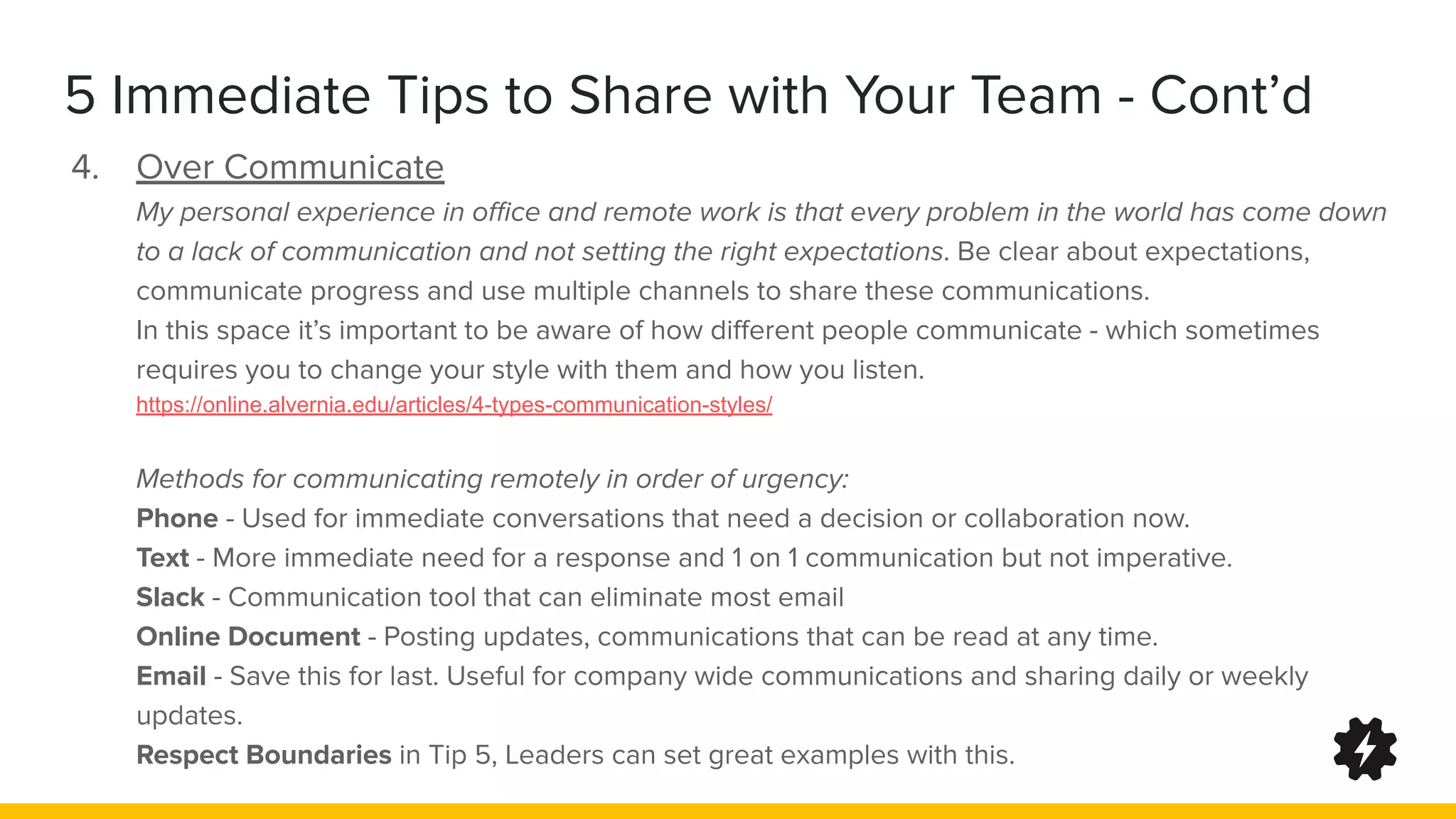 5 Immediate Tips to Share with Your Team - Cont’d
4. Over Communicate
My personal experience in oﬃce and remote work is that every problem in the world has come down
to a lack of communication and not setting the right expectations. Be clear about expectations,
communicate progress and use multiple channels to share these communications.
In this space it’s important to be aware of how diﬀerent people communicate - which sometimes
requires you to change your style with them and how you listen.
https://online.alvernia.edu/articles/4-types-communication-styles/
Methods for communicating remotely in order of urgency:
Phone - Used for immediate conversations that need a decision or collaboration now.
Text - More immediate need for a response and 1 on 1 communication but not imperative.
Slack - Communication tool that can eliminate most email
Online Document - Posting updates, communications that can be read at any time.
Email - Save this for last. Useful for company wide communications and sharing daily or weekly
updates.
Respect Boundaries in Tip 5, Leaders can set great examples with this.
 