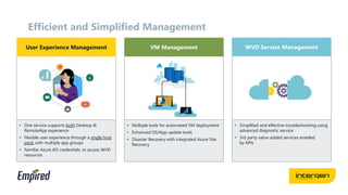 Efficient and Simplified Management
User Experience Management VM Management WVD Service Management
• One service supports both Desktop &
RemoteApp experience
• Flexible user experience through a single host
pool, with multiple app groups
• Familiar Azure AD credentials, to access WVD
resources
• Multiple tools for automated VM deployment
• Enhanced OS/App update tools
• Disaster Recovery with integrated Azure Site
Recovery
• Simplified and effective troubleshooting using
advanced diagnostic service
• 3rd party value-added services enabled
by APIs
 