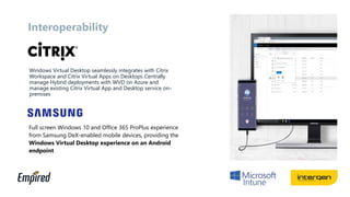 Interoperability
Windows Virtual Desktop seamlessly integrates with Citrix
Workspace and Citrix Virtual Apps on Desktops Centrally
manage Hybrid deployments with WVD on Azure and
manage existing Citrix Virtual App and Desktop service on-
premises
Full screen Windows 10 and Office 365 ProPlus experience
from Samsung DeX-enabled mobile devices, providing the
Windows Virtual Desktop experience on an Android
endpoint
 