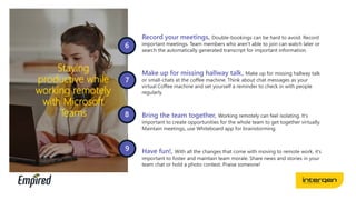 Staying
productive while
working remotely
with Microsoft
Teams
Record your meetings, Double-bookings can be hard to avoid. Record
important meetings. Team members who aren’t able to join can watch later or
search the automatically generated transcript for important information.
Make up for missing hallway talk, Make up for missing hallway talk
or small-chats at the coffee machine. Think about chat messages as your
virtual Coffee machine and set yourself a reminder to check in with people
regularly.
Bring the team together, Working remotely can feel isolating. It’s
important to create opportunities for the whole team to get together virtually.
Maintain meetings, use Whiteboard app for brainstorming.
Have fun!, With all the changes that come with moving to remote work, it’s
important to foster and maintain team morale. Share news and stories in your
team chat or hold a photo contest. Praise someone!
 
