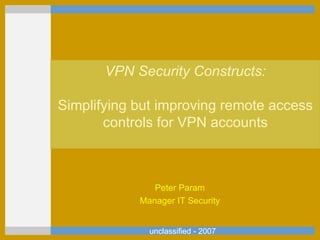 unclassified - 2007 VPN Security Constructs: Simplifying but improving remote access controls for VPN accounts Peter Param Manager IT Security 