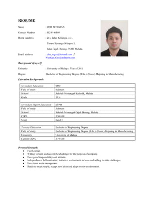 RESUME
Name : CHO WEI KIAN
Contact Number : 012-6146869
Home Address : 217, Jalan Kenanga, 3/31,
Taman Kenanga Seksyen 3,
Jalan Gajah Berang, 75200 Melaka.
Email address : cho_roger@hotmail.com /
WeiKian.Cho@infineon.com
Background of myself:
Univerity : University of Malaya, Year of 2011
Degree :Bachelor of Engineering Degree (B.Sc.) (Hons.) Majoring in Manufacturing
EducationBackground:
Secondary Education SPM
Field of study Sciences
School Sekolah Menengah Katholik, Melaka
Grade 5A’s
Secondary Higher Education STPM
Field of study Sciences
School Sekolah Menengah Gajah Berang, Melaka
CGPA 3.50/4.00
Muet Band 3
Tertiary Education Bachelor of Engineering Degree
Field of study Bachelor of Engineering Degree (B.Sc.) (Hons.) Majoring in Manufacturing
University University of Malaya
Current CGPA 3.19/4.00
Personal Strength:
 Fast Learner.
 Willing to learn and accept the challenge for the purpose of company.
 Have good responsibility and attitude.
 Independence. Self-motivated, initiative, enthusiastic to learn and willing to take challenges.
 Have team work management.
 Ready to meet people, accept new ideas and adapt to new environment.
 