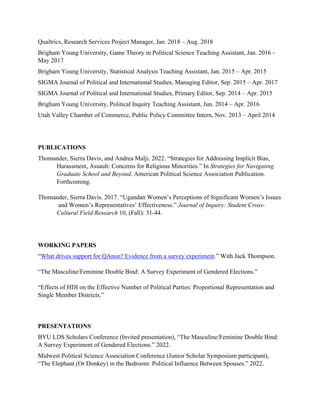 Qualtrics, Research Services Project Manager, Jan. 2018 – Aug. 2018
Brigham Young University, Game Theory in Political Science Teaching Assistant, Jan. 2016 -
May 2017
Brigham Young University, Statistical Analysis Teaching Assistant, Jan. 2015 – Apr. 2015
SIGMA Journal of Political and International Studies, Managing Editor, Sep. 2015 – Apr. 2017
SIGMA Journal of Political and International Studies, Primary Editor, Sep. 2014 – Apr. 2015
Brigham Young University, Political Inquiry Teaching Assistant, Jun. 2014 – Apr. 2016
Utah Valley Chamber of Commerce, Public Policy Committee Intern, Nov. 2013 – April 2014
PUBLICATIONS
Thomander, Sierra Davis, and Andrea Malji. 2022. “Strategies for Addressing Implicit Bias,
Harassment, Assault: Concerns for Religious Minorities.” In Strategies for Navigating
Graduate School and Beyond. American Political Science Association Publication.
Forthcoming.
Thomander, Sierra Davis. 2017. “Ugandan Women’s Perceptions of Significant Women’s Issues
and Women’s Representatives’ Effectiveness.” Journal of Inquiry: Student Cross-
Cultural Field Research 10, (Fall): 31-44.
WORKING PAPERS
“What drives support for QAnon? Evidence from a survey experiment.” With Jack Thompson.
“The Masculine/Feminine Double Bind: A Survey Experiment of Gendered Elections.”
“Effects of HDI on the Effective Number of Political Parties: Proportional Representation and
Single Member Districts.”
PRESENTATIONS
BYU LDS Scholars Conference (Invited presentation), “The Masculine/Feminine Double Bind:
A Survey Experiment of Gendered Elections.” 2022.
Midwest Political Science Association Conference (Junior Scholar Symposium participant),
“The Elephant (Or Donkey) in the Bedroom: Political Influence Between Spouses.” 2022.
 