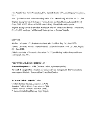 First Place for Best Paper/Presentation, BYU Kennedy Center 18th
Annual Inquiry Conference,
2015.
Stan Taylor Endowment Fund Scholarship. Head POLI 200 Teaching Assistant, 2015. $1,000.
Brigham Young University College of Family, Home, and Social Science, Research/Travel
Grant, 2015. $2,000. Mentored Field Research Study Abroad in Rwanda/Uganda.
Brigham Young University David M. Kennedy Center for International Studies, Travel Grant,
2015. $1,000. Mentored Field Research Study Abroad in Rwanda/Uganda.
SERVICE
Stanford University, LDS Student Association Vice President, July 2021-June 2022.s
Stanford University, Political Science Graduate Student Association Social Co-Chair, August
2021-June 2022.
Global Association of Economics Education, GAEE Seoul Policy Making Program Mentor,
March 2021-June 2021.
PROFESSIONAL/RESEARCH SKILLS
Statistical Programs: R, SPSS, Qualtrics, LaTeX, Python (beginning)
Research & Design: Data collection and analysis; project management; data visualization;
survey design; Qualtrics Research Core Expert Certification
MEMBERSHIPS / AFFILIATIONS
Southern Political Science Association (SPSA)
American Political Science Association (APSA)
Midwest Political Science Association (MPSA)
Pi Sigma Alpha Political Science Honor Society
 
