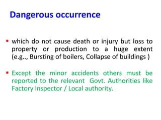 Dangerous occurrence
 which do not cause death or injury but loss to
property or production to a huge extent
(e.g.., Bursting of boilers, Collapse of buildings )
 Except the minor accidents others must be
reported to the relevant Govt. Authorities like
Factory Inspector / Local authority.
 