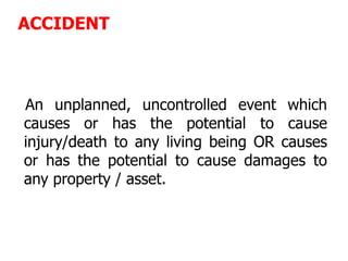 ACCIDENT
An unplanned, uncontrolled event which
causes or has the potential to cause
injury/death to any living being OR causes
or has the potential to cause damages to
any property / asset.
 