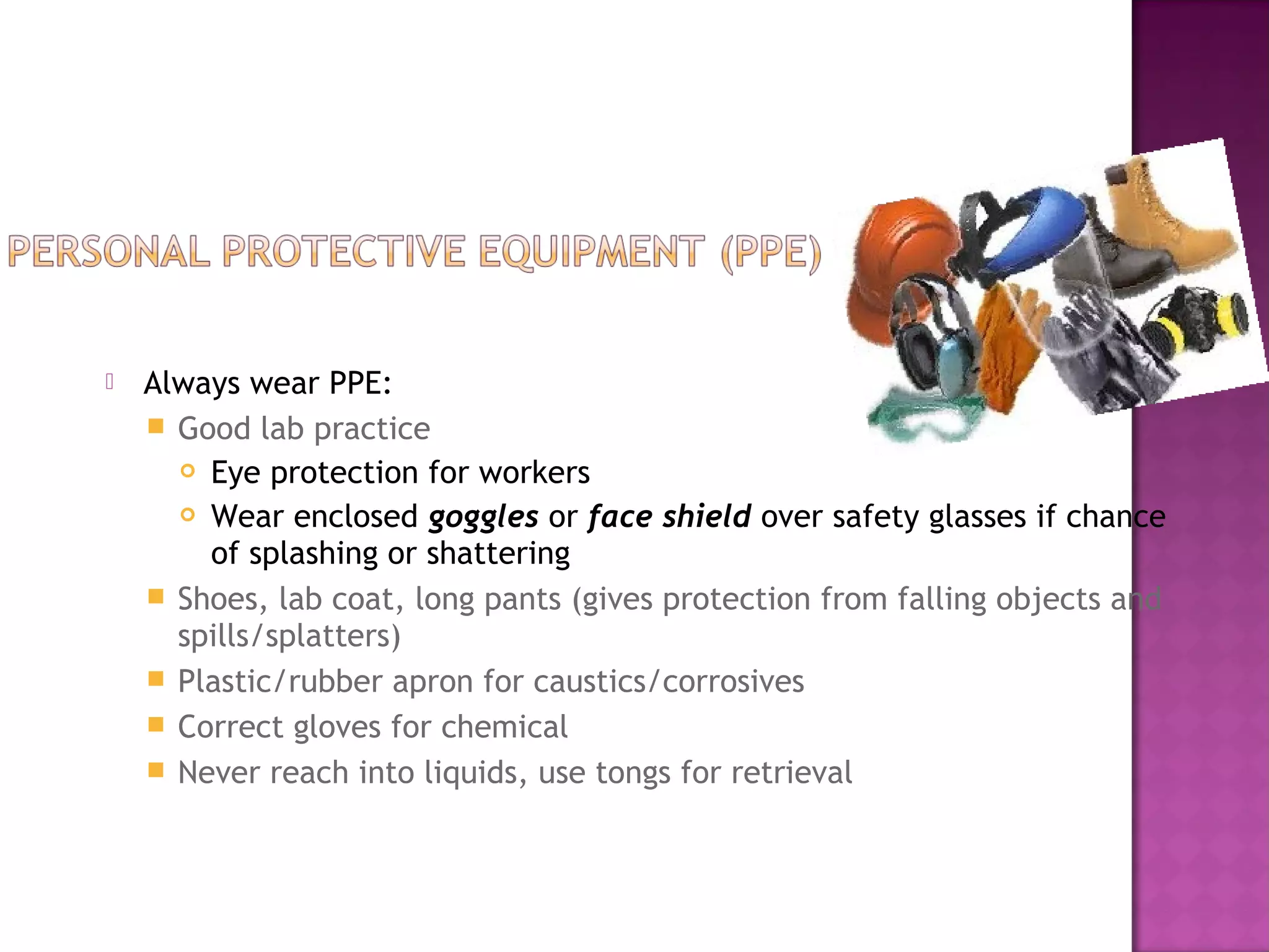  Always wear PPE: 
 Good lab practice 
 Eye protection for workers 
 Wear enclosed goggles or face shield over safety glasses if chance 
of splashing or shattering 
 Shoes, lab coat, long pants (gives protection from falling objects and 
spills/splatters) 
 Plastic/rubber apron for caustics/corrosives 
 Correct gloves for chemical 
 Never reach into liquids, use tongs for retrieval 
 