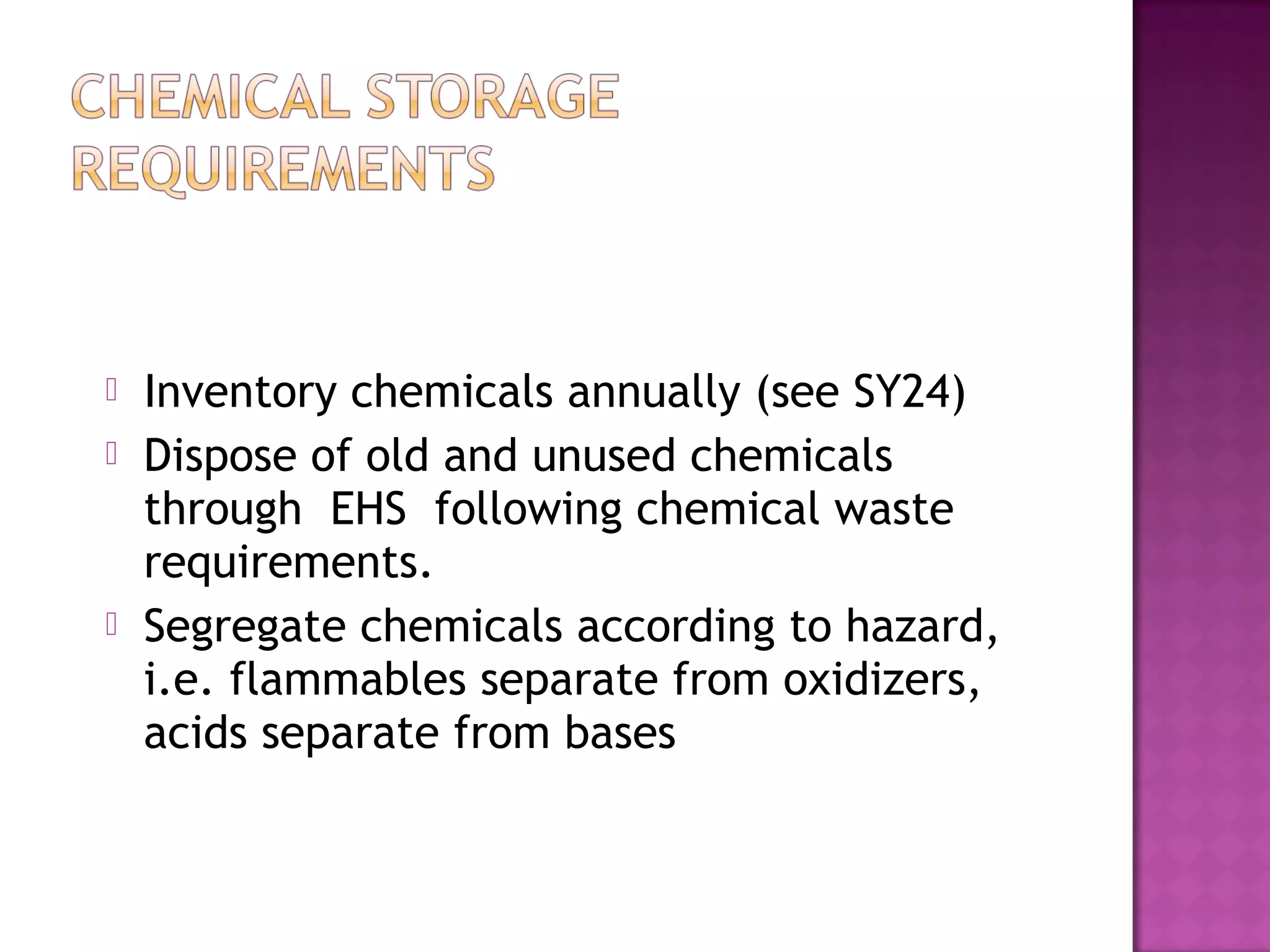  Inventory chemicals annually (see SY24) 
 Dispose of old and unused chemicals 
through EHS following chemical waste 
requirements. 
 Segregate chemicals according to hazard, 
i.e. flammables separate from oxidizers, 
acids separate from bases 
 