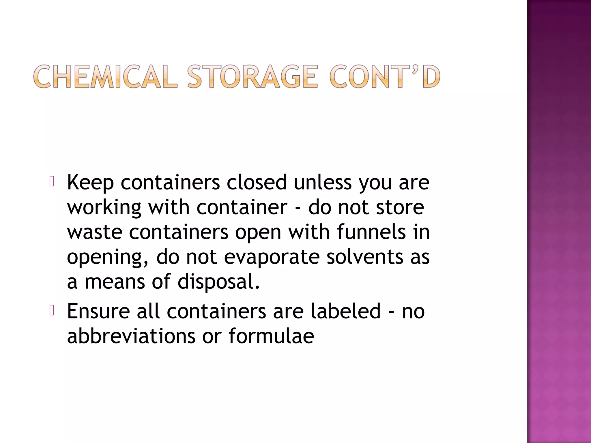  Keep containers closed unless you are 
working with container - do not store 
waste containers open with funnels in 
opening, do not evaporate solvents as 
a means of disposal. 
 Ensure all containers are labeled - no 
abbreviations or formulae 
 