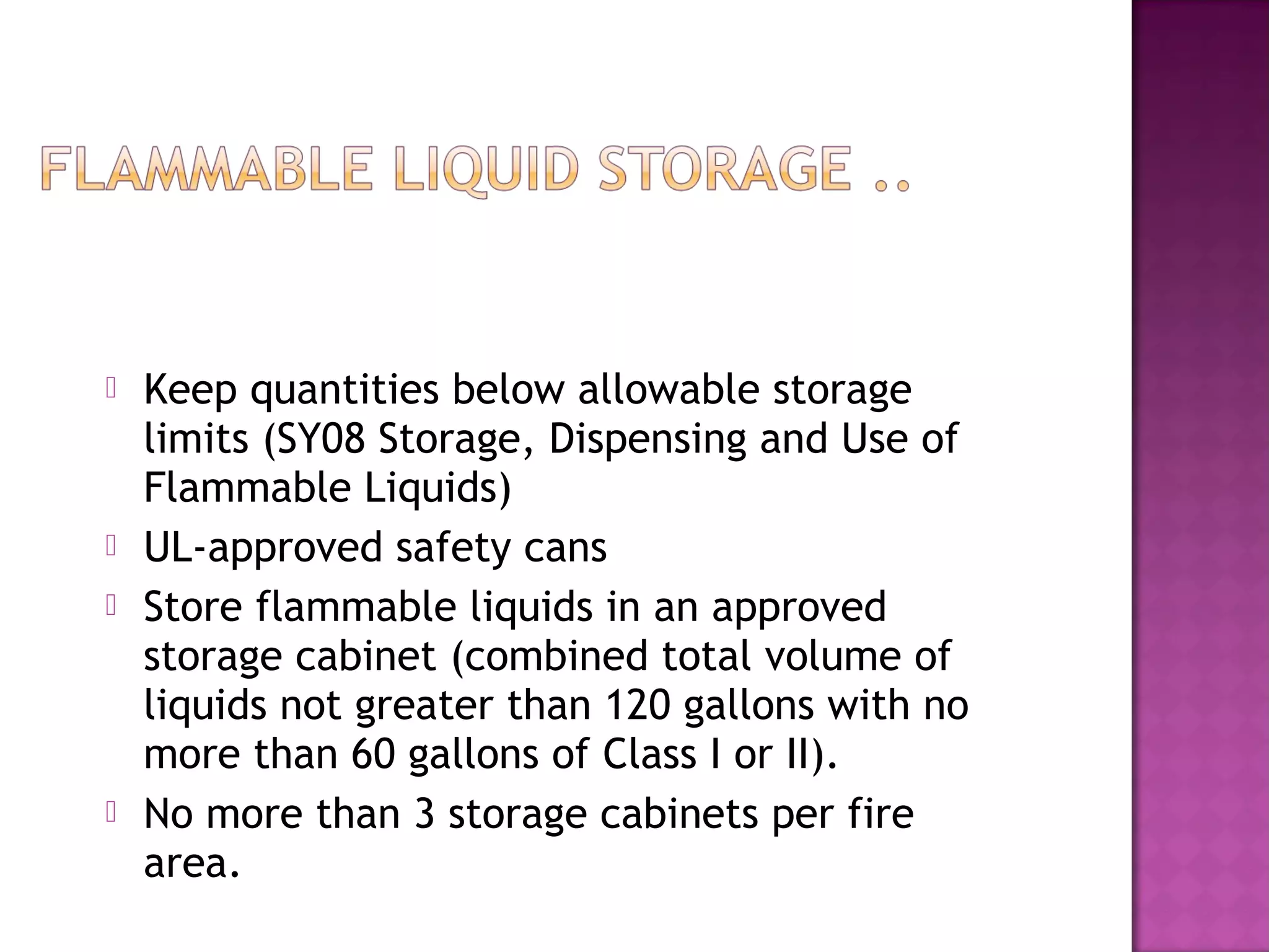  Keep quantities below allowable storage 
limits (SY08 Storage, Dispensing and Use of 
Flammable Liquids) 
 UL-approved safety cans 
 Store flammable liquids in an approved 
storage cabinet (combined total volume of 
liquids not greater than 120 gallons with no 
more than 60 gallons of Class I or II). 
 No more than 3 storage cabinets per fire 
area. 
 