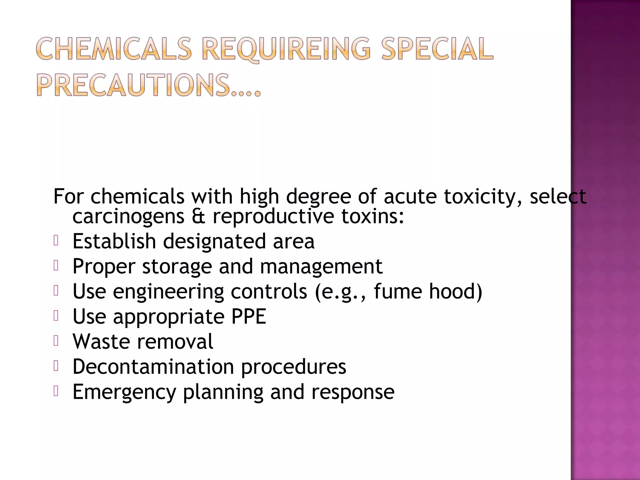 For chemicals with high degree of acute toxicity, select 
carcinogens & reproductive toxins: 
 Establish designated area 
 Proper storage and management 
 Use engineering controls (e.g., fume hood) 
 Use appropriate PPE 
 Waste removal 
 Decontamination procedures 
 Emergency planning and response 
 