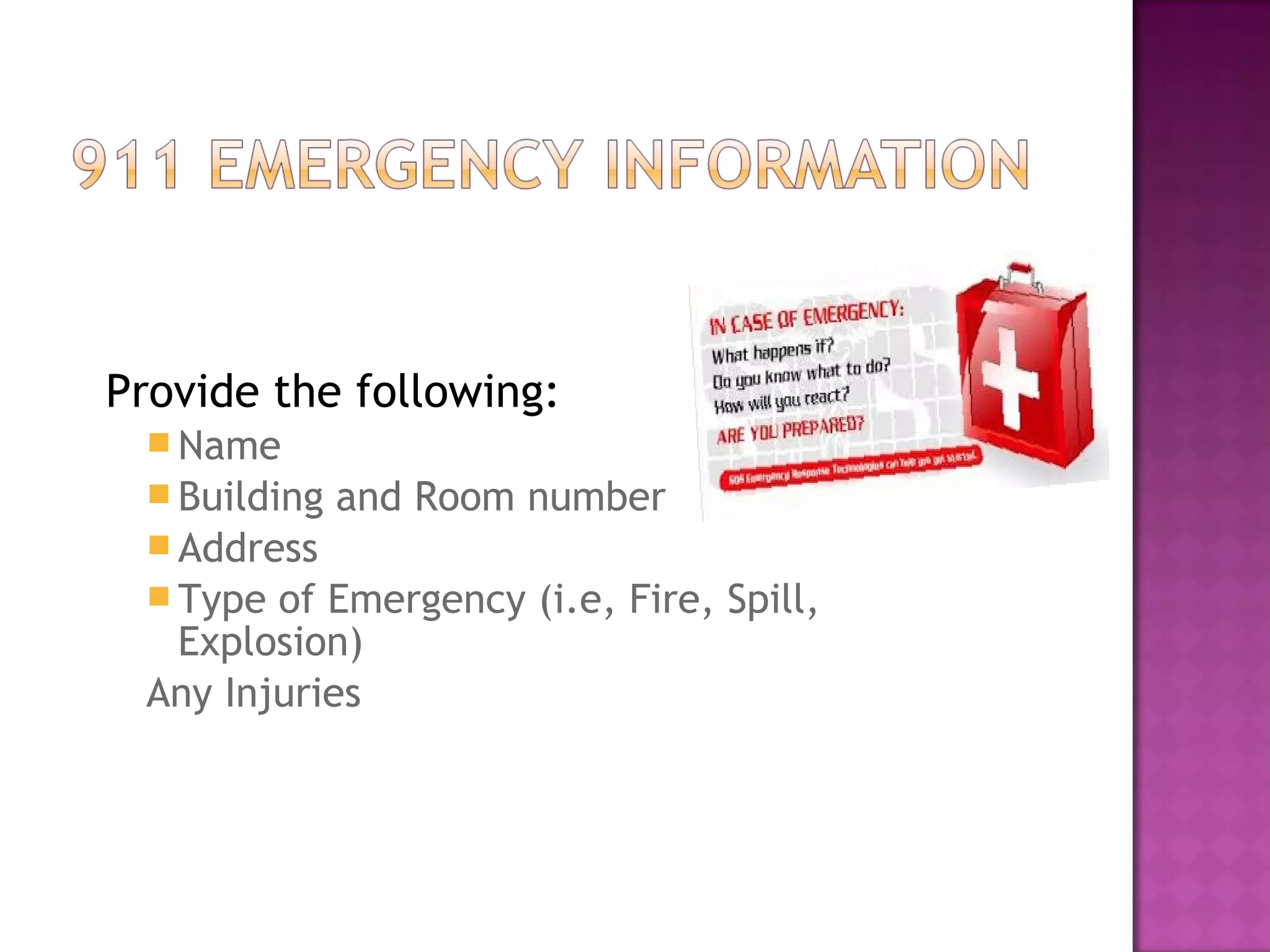 Provide the following: 
Name 
Building and Room number 
Address 
Type of Emergency (i.e, Fire, Spill, 
Explosion) 
Any Injuries 
 