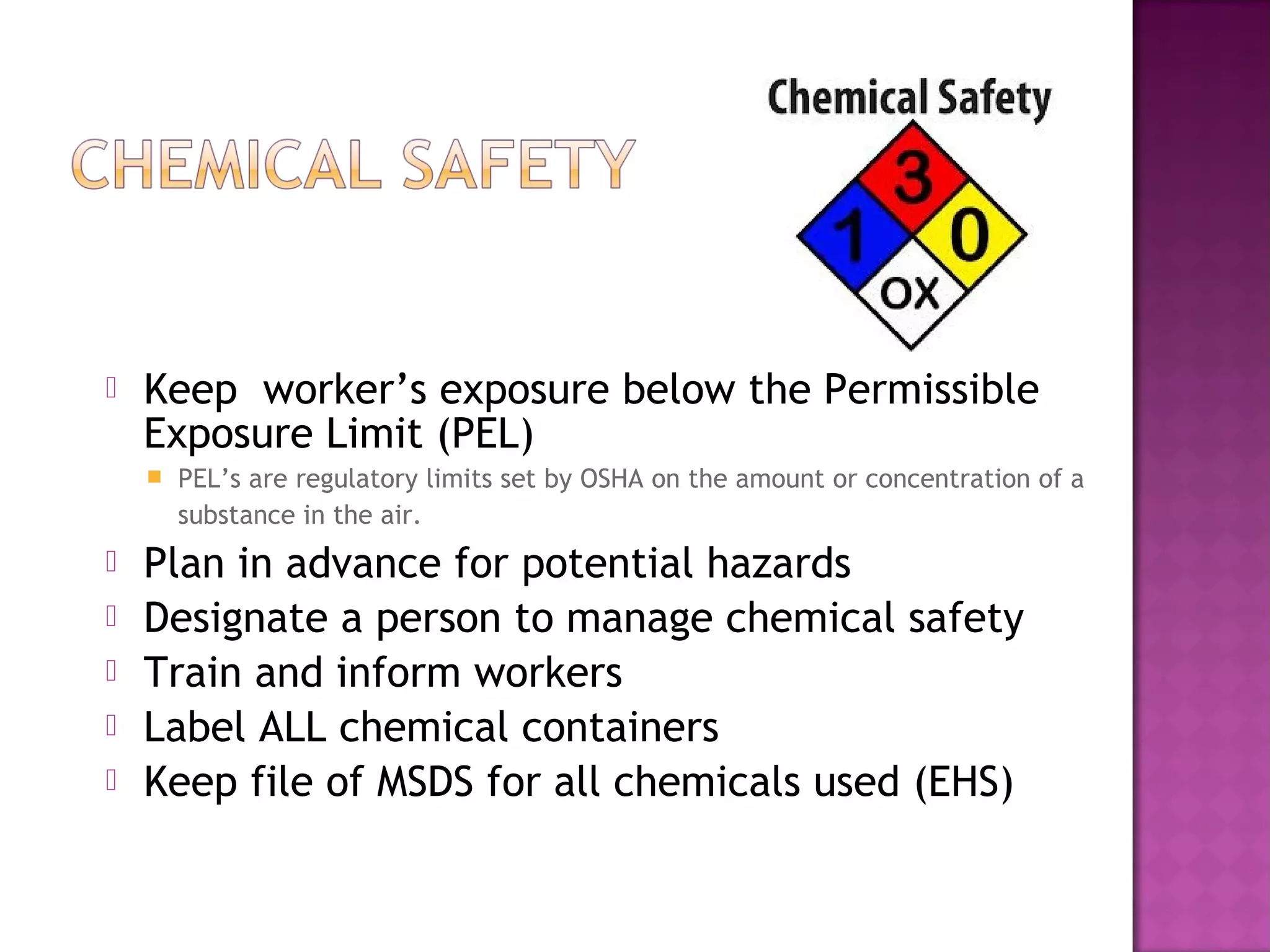  Keep worker’s exposure below the Permissible 
Exposure Limit (PEL) 
 PEL’s are regulatory limits set by OSHA on the amount or concentration of a 
substance in the air. 
 Plan in advance for potential hazards 
 Designate a person to manage chemical safety 
 Train and inform workers 
 Label ALL chemical containers 
 Keep file of MSDS for all chemicals used (EHS) 
 