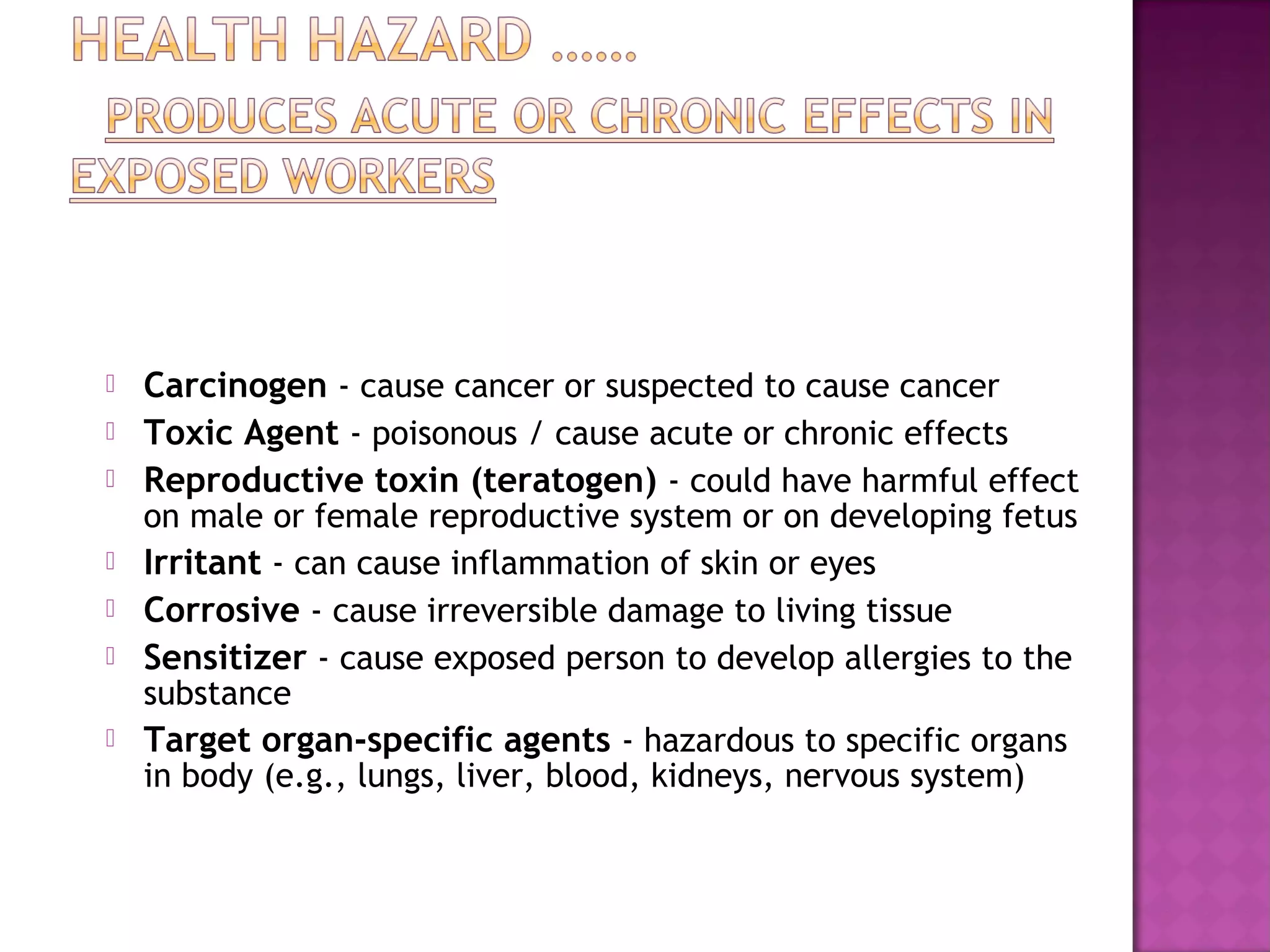  Carcinogen - cause cancer or suspected to cause cancer 
 Toxic Agent - poisonous / cause acute or chronic effects 
 Reproductive toxin (teratogen) - could have harmful effect 
on male or female reproductive system or on developing fetus 
 Irritant - can cause inflammation of skin or eyes 
 Corrosive - cause irreversible damage to living tissue 
 Sensitizer - cause exposed person to develop allergies to the 
substance 
 Target organ-specific agents - hazardous to specific organs 
in body (e.g., lungs, liver, blood, kidneys, nervous system) 
 