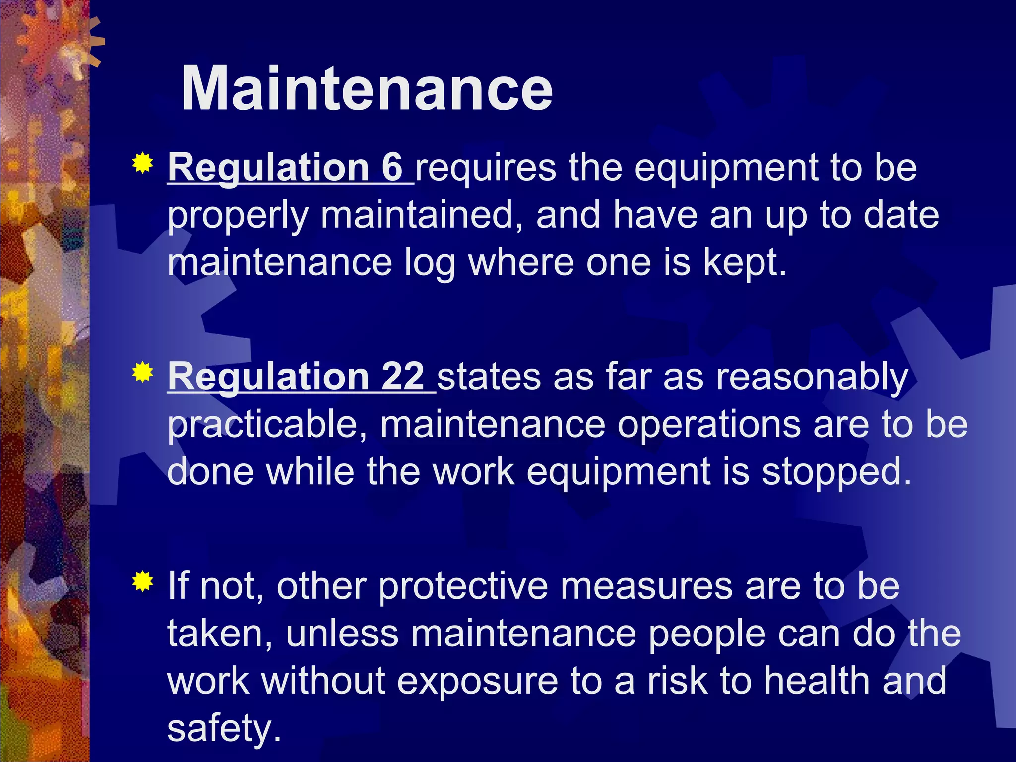 Maintenance
 Regulation 6 requires the equipment to be
properly maintained, and have an up to date
maintenance log where one is kept.
 Regulation 22 states as far as reasonably
practicable, maintenance operations are to be
done while the work equipment is stopped.
 If not, other protective measures are to be
taken, unless maintenance people can do the
work without exposure to a risk to health and
safety.
 