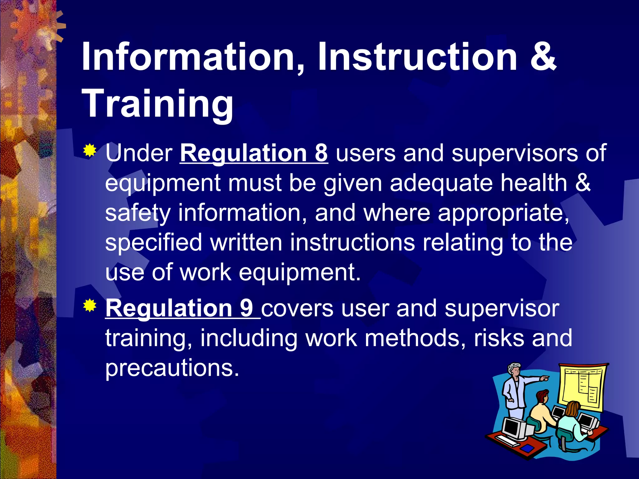 Information, Instruction &
Training
 Under Regulation 8 users and supervisors of
equipment must be given adequate health &
safety information, and where appropriate,
specified written instructions relating to the
use of work equipment.
 Regulation 9 covers user and supervisor
training, including work methods, risks and
precautions.
 