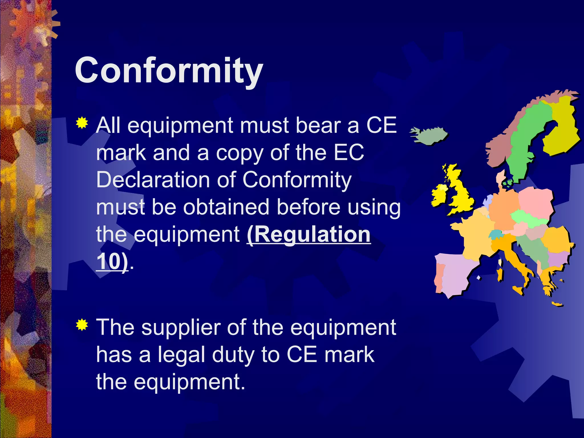 Conformity
 All equipment must bear a CE
mark and a copy of the EC
Declaration of Conformity
must be obtained before using
the equipment (Regulation
10).
 The supplier of the equipment
has a legal duty to CE mark
the equipment.
 
