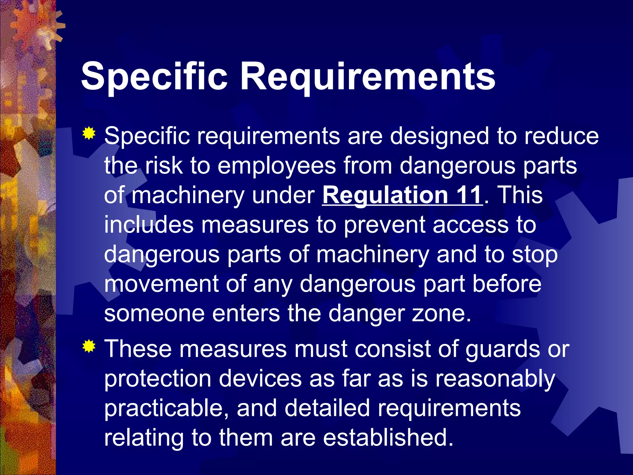 Specific Requirements
 Specific requirements are designed to reduce
the risk to employees from dangerous parts
of machinery under Regulation 11. This
includes measures to prevent access to
dangerous parts of machinery and to stop
movement of any dangerous part before
someone enters the danger zone.
 These measures must consist of guards or
protection devices as far as is reasonably
practicable, and detailed requirements
relating to them are established.
 