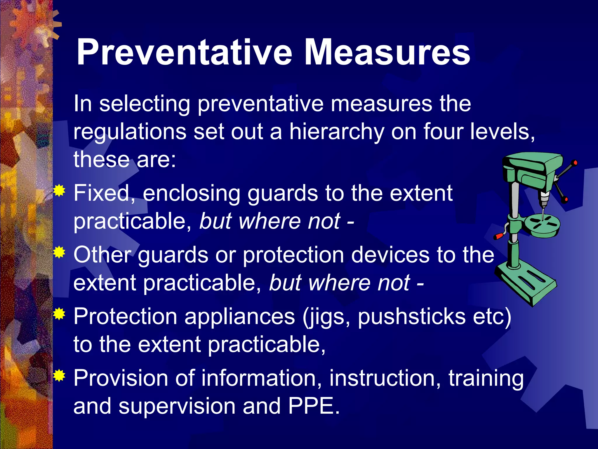 Preventative Measures
In selecting preventative measures the
regulations set out a hierarchy on four levels,
these are:
 Fixed, enclosing guards to the extent
practicable, but where not -
 Other guards or protection devices to the
extent practicable, but where not -
 Protection appliances (jigs, pushsticks etc)
to the extent practicable,
 Provision of information, instruction, training
and supervision and PPE.
 