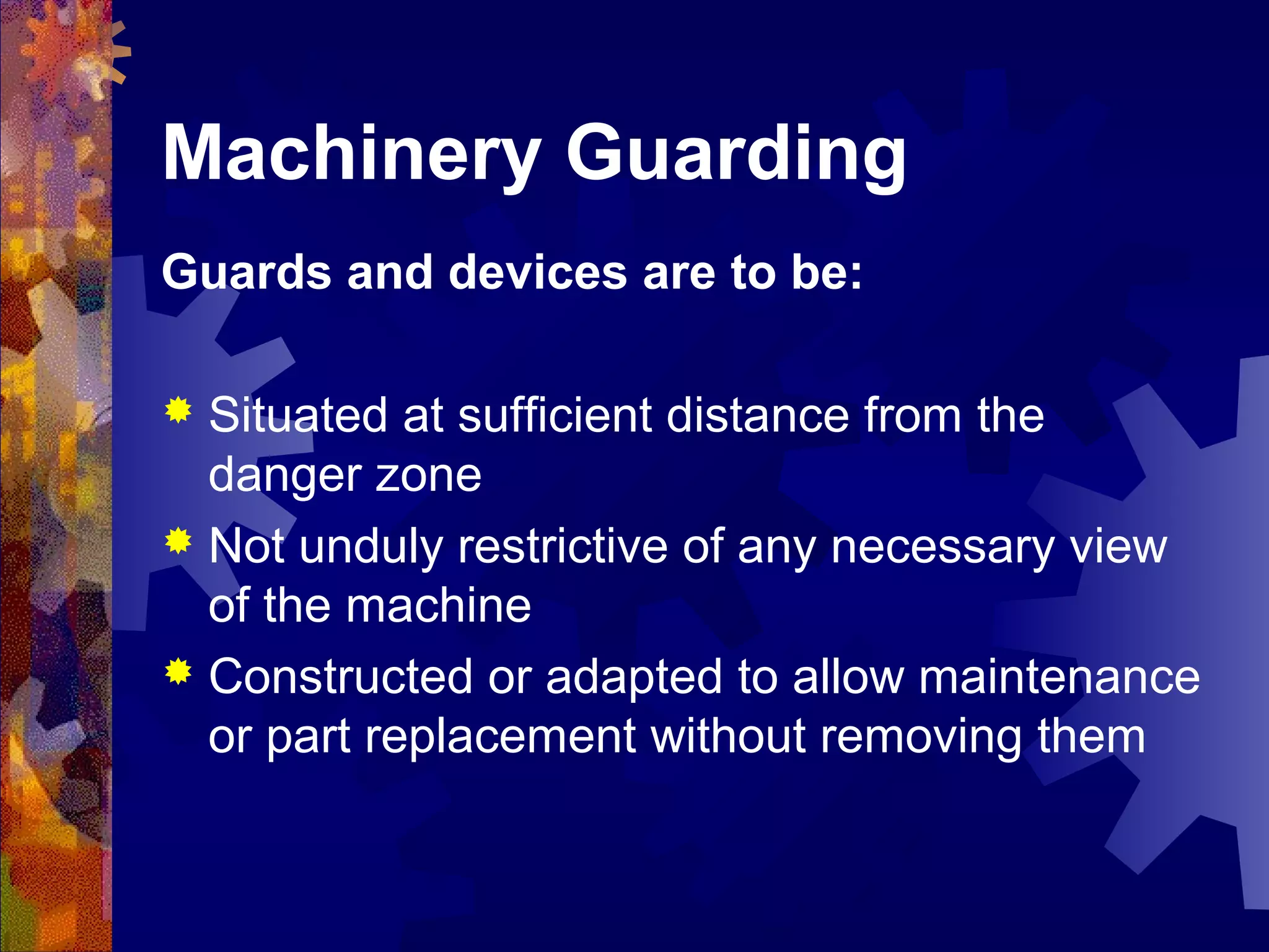 Machinery Guarding
Guards and devices are to be:
 Situated at sufficient distance from the
danger zone
 Not unduly restrictive of any necessary view
of the machine
 Constructed or adapted to allow maintenance
or part replacement without removing them
 