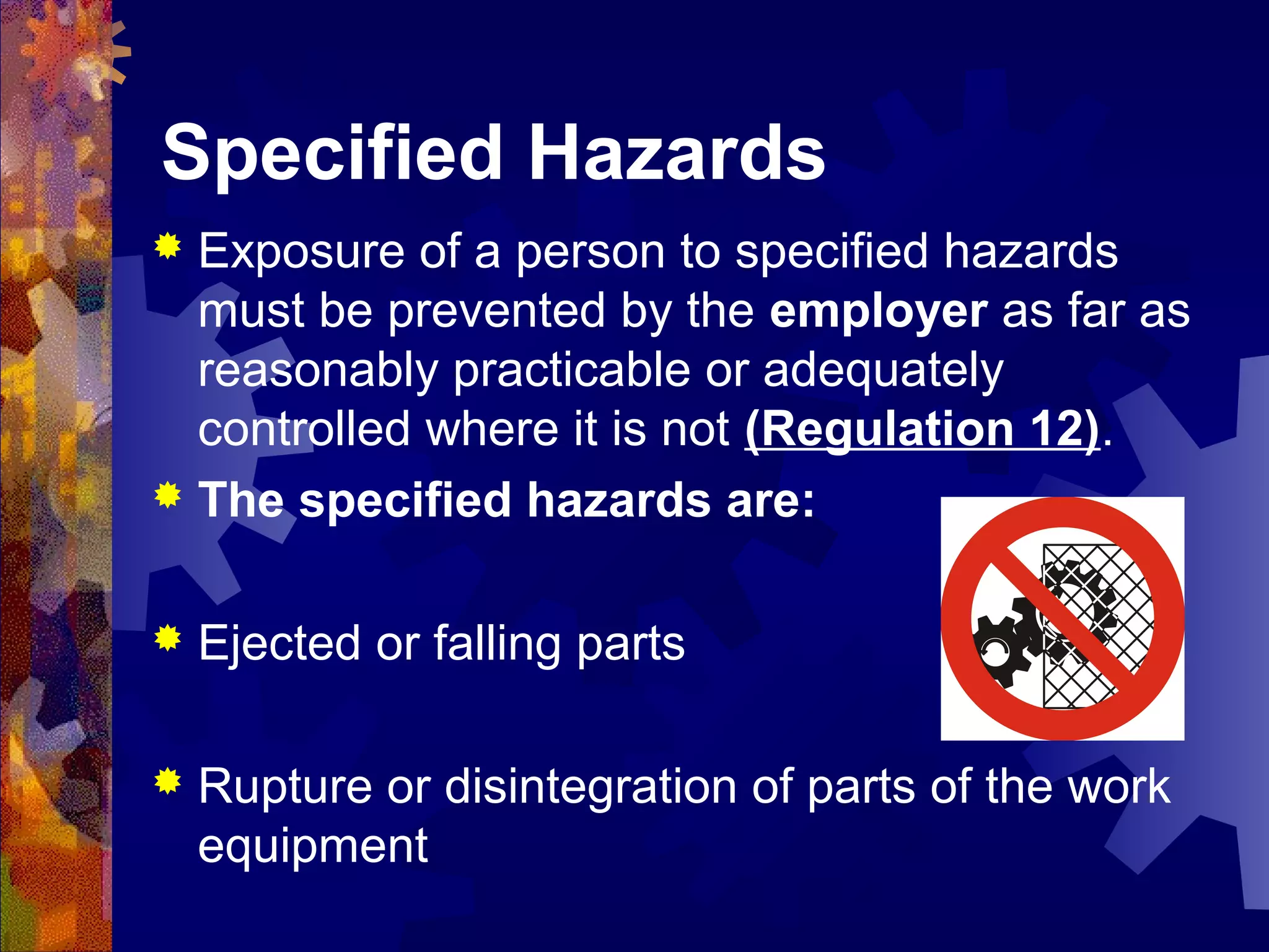 Specified Hazards
 Exposure of a person to specified hazards
must be prevented by the employer as far as
reasonably practicable or adequately
controlled where it is not (Regulation 12).
 The specified hazards are:
 Ejected or falling parts
 Rupture or disintegration of parts of the work
equipment
 