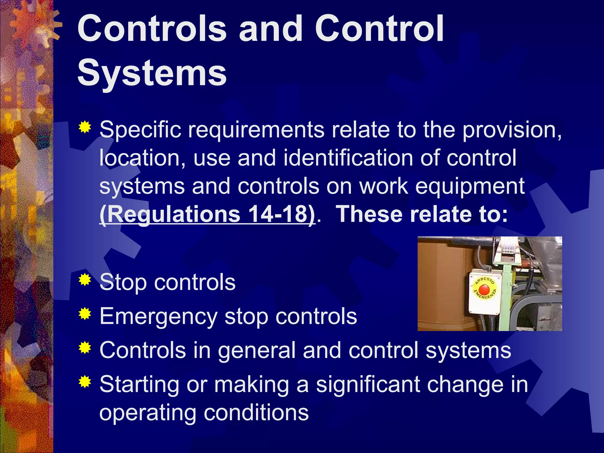 Controls and Control
Systems
 Specific requirements relate to the provision,
location, use and identification of control
systems and controls on work equipment
(Regulations 14-18). These relate to:
 Stop controls
 Emergency stop controls
 Controls in general and control systems
 Starting or making a significant change in
operating conditions
 
