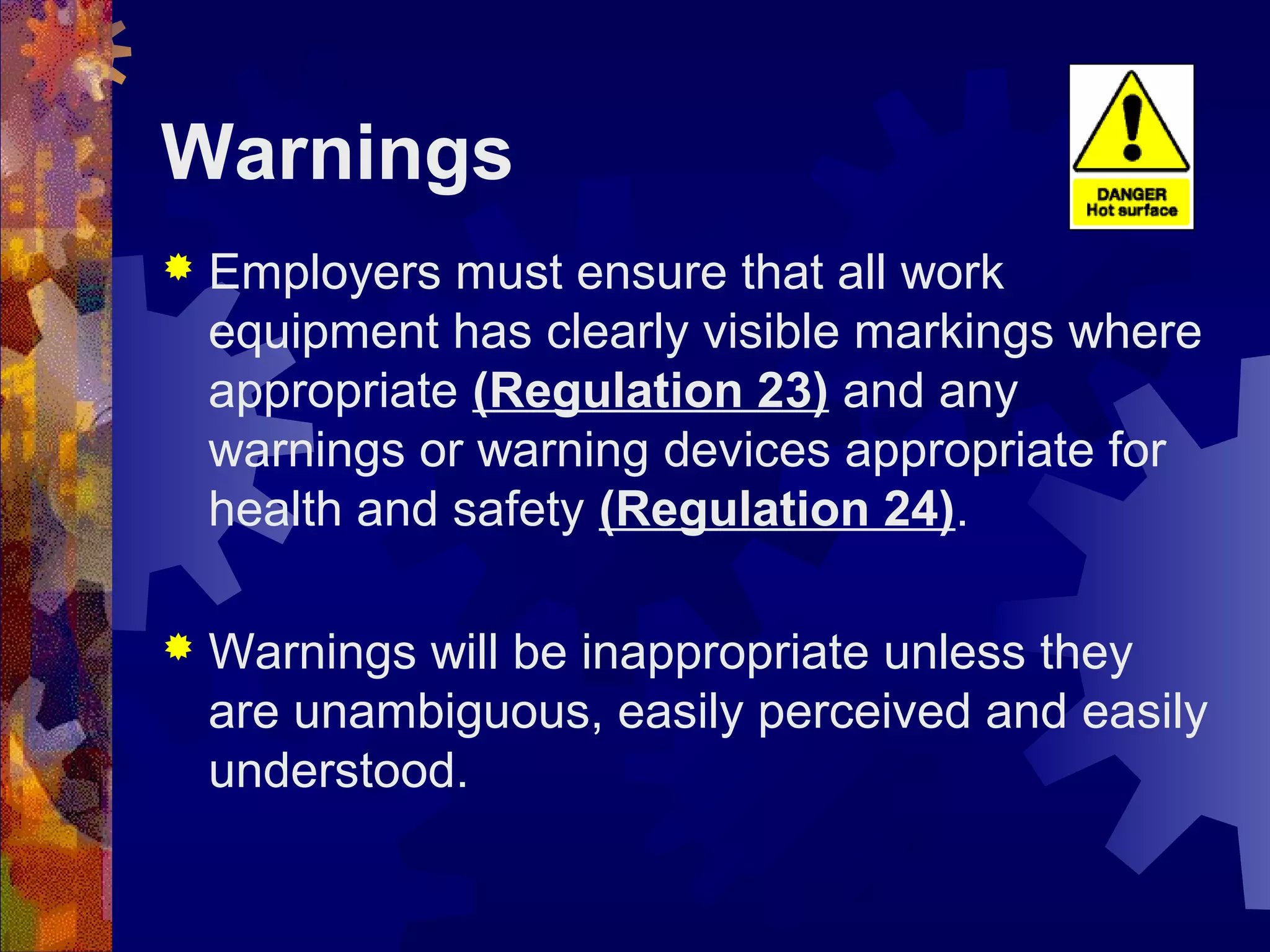 Warnings
 Employers must ensure that all work
equipment has clearly visible markings where
appropriate (Regulation 23) and any
warnings or warning devices appropriate for
health and safety (Regulation 24).
 Warnings will be inappropriate unless they
are unambiguous, easily perceived and easily
understood.
 