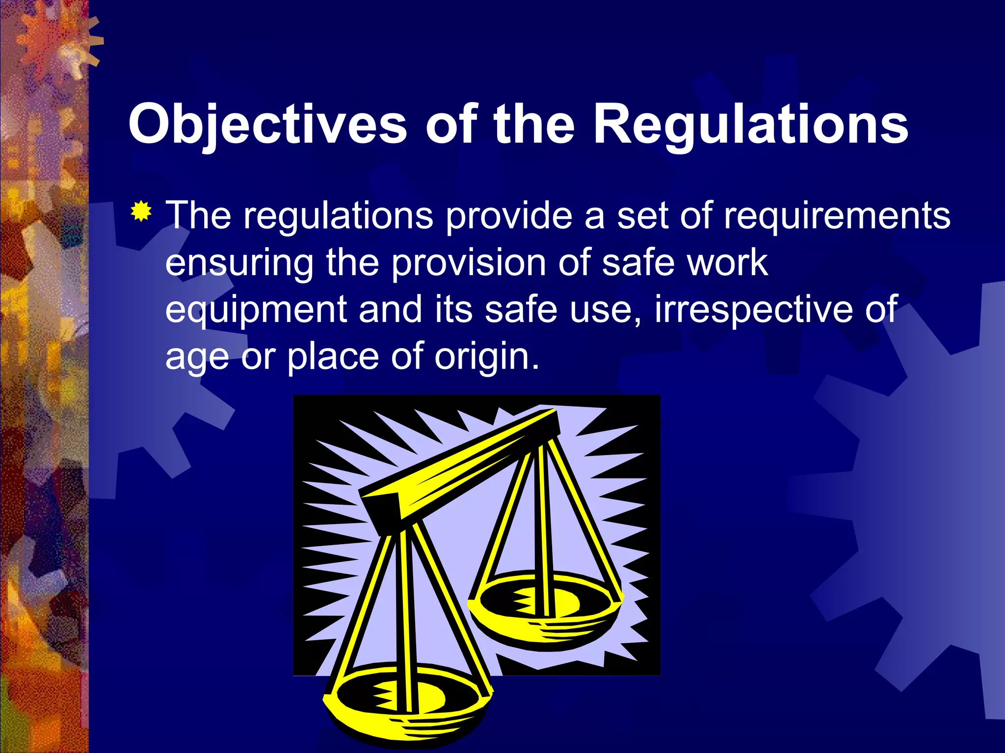 Objectives of the Regulations
 The regulations provide a set of requirements
ensuring the provision of safe work
equipment and its safe use, irrespective of
age or place of origin.
 