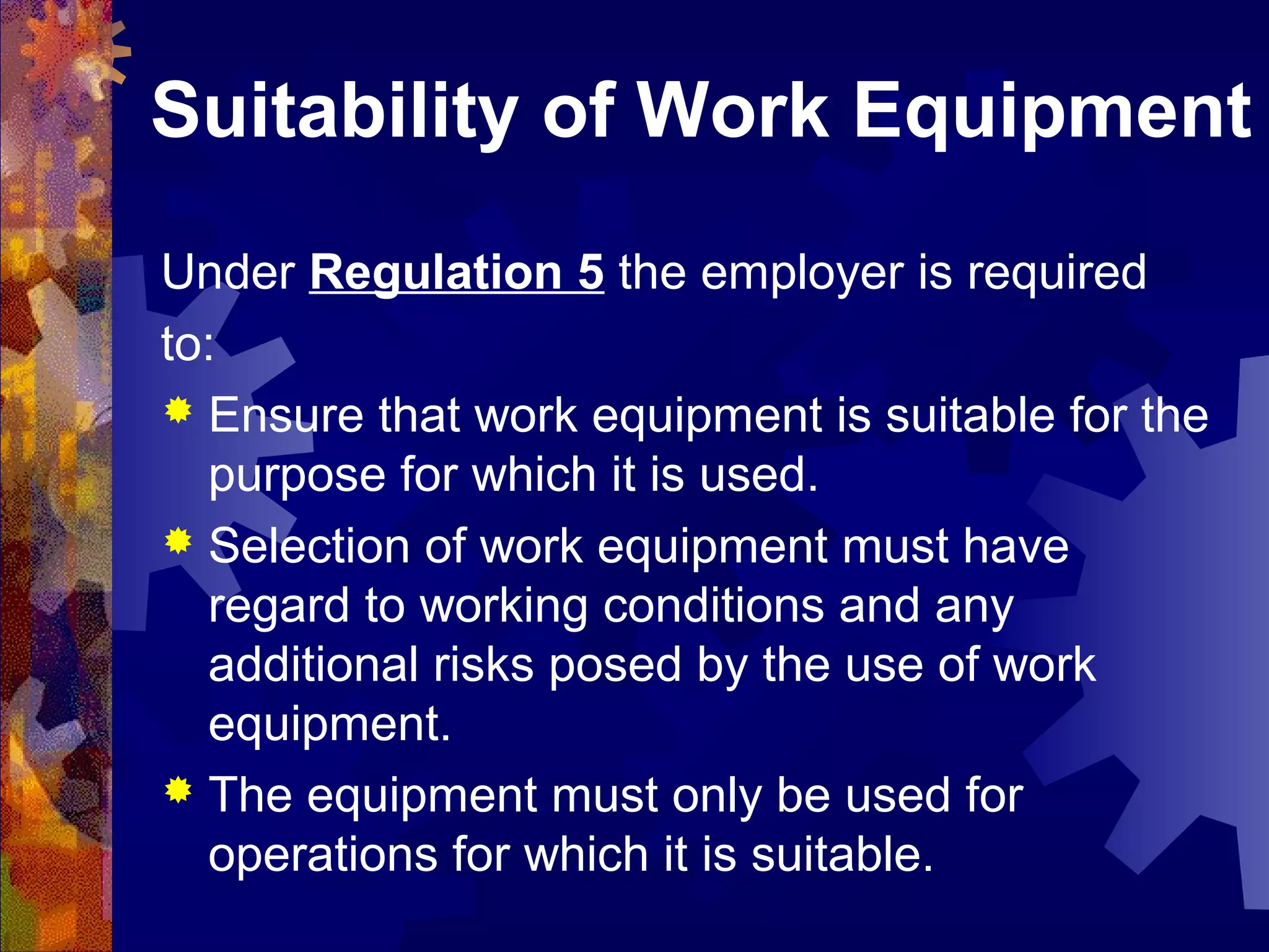 Suitability of Work Equipment
Under Regulation 5 the employer is required
to:
 Ensure that work equipment is suitable for the
purpose for which it is used.
 Selection of work equipment must have
regard to working conditions and any
additional risks posed by the use of work
equipment.
 The equipment must only be used for
operations for which it is suitable.
 