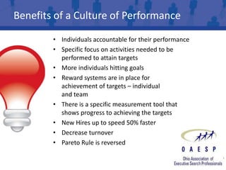 Benefits of a Culture of Performance

        • Individuals accountable for their performance
        • Specific focus on activities needed to be
          performed to attain targets
        • More individuals hitting goals
        • Reward systems are in place for
          achievement of targets – individual
          and team
        • There is a specific measurement tool that
          shows progress to achieving the targets
        • New Hires up to speed 50% faster
        • Decrease turnover
        • Pareto Rule is reversed
 