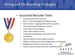 Hiring and On-Boarding Strategies

       • Successful Recruiter Traits
          •   Fast paced and activity oriented
          •   Smart – Pass the Wonderlic and Selecsys tests
          •   Sales-oriented – outgoing; like to talk to customers
          •    Have above level of ambition to achieve
          •    Have a high sense of urgency
          •    Have a track record of success
          •    Continually sets high goals and achieves them
          •    Competitive
          •    Have the ability to create rapport instantly
          •    Ability to multi-task and not be bogged down in the details
          •   Background in business-to-business sales
          •    Superior communication skills both verbal and written
 
