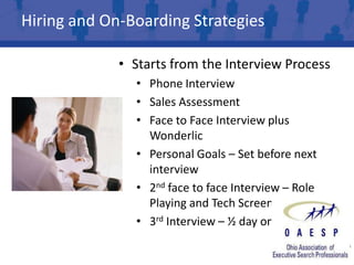 Hiring and On-Boarding Strategies

             • Starts from the Interview Process
               • Phone Interview
               • Sales Assessment
               • Face to Face Interview plus
                 Wonderlic
               • Personal Goals – Set before next
                 interview
               • 2nd face to face Interview – Role
                 Playing and Tech Screen
               • 3rd Interview – ½ day on the phone
 