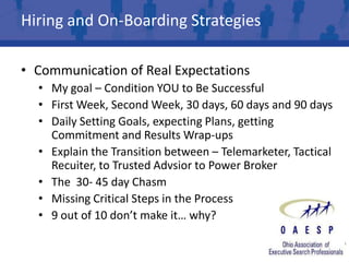Hiring and On-Boarding Strategies

• Communication of Real Expectations
  • My goal – Condition YOU to Be Successful
  • First Week, Second Week, 30 days, 60 days and 90 days
  • Daily Setting Goals, expecting Plans, getting
    Commitment and Results Wrap-ups
  • Explain the Transition between – Telemarketer, Tactical
    Recuiter, to Trusted Advsior to Power Broker
  • The 30- 45 day Chasm
  • Missing Critical Steps in the Process
  • 9 out of 10 don’t make it… why?
 