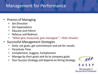 Management for Performance

• Process of Managing
   •   Set Direction
   •   Set Expectations
   •   Educate and Inform
   •   Refocus and Redirect
   •   “What gets measured, gets managed.” – Peter Drucker
• Successful Management Strategies
   •   Daily: set goals, get commitment and ask for results
   •   Parachute Time
   •   Complement, Suggest, Complement
   •   Manage by their goals and tie to company goals
   •   Your Success Strategy will depend on Hiring Strategy
 