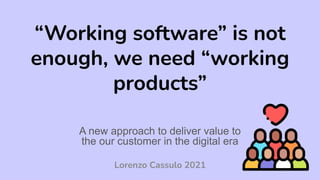 “Working software” is not
enough, we need “working
products”
A new approach to deliver value to
the our customer in the digital era
Lorenzo Cassulo 2021
 