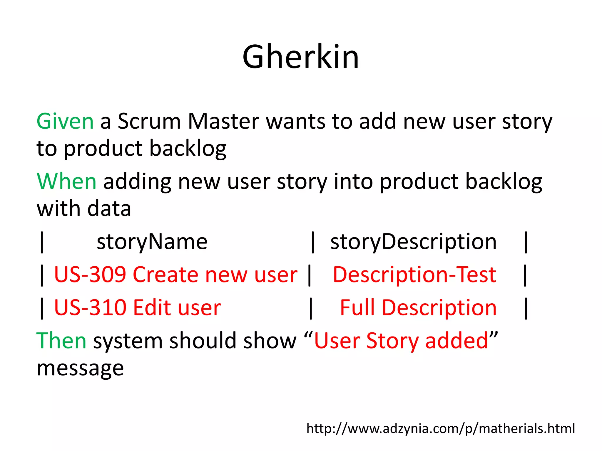 Gherkin Given a Scrum Master wants to add new user story to product backlog When adding new user story into product backlog with data | storyName | storyDescription | | US-309 Create new user | Description-Test | | US-310 Edit user | Full Description | Then system should show “User Story added” message http://www.adzynia.com/p/matherials.html 