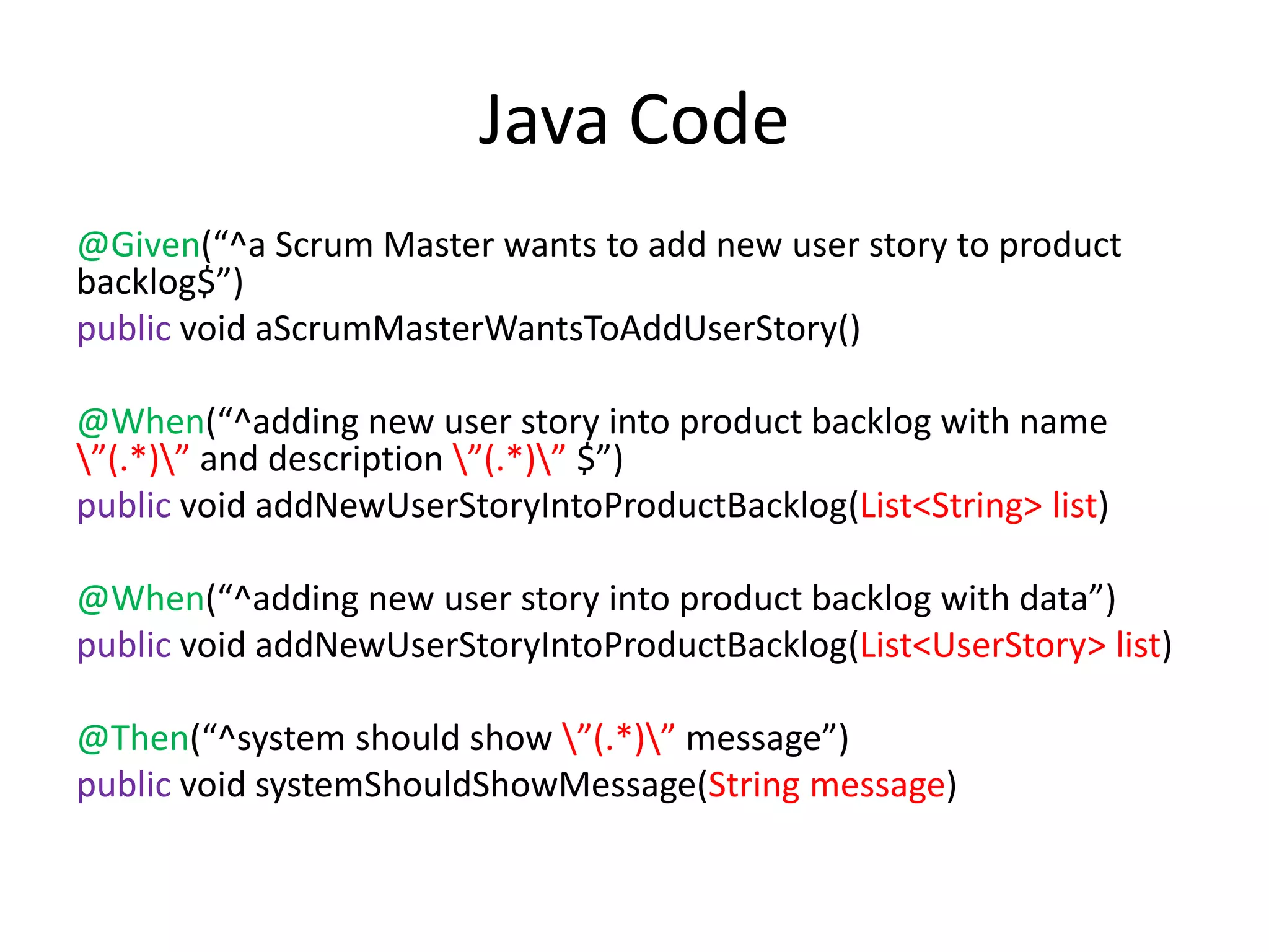 Java Code @Given(“^a Scrum Master wants to add new user story to product backlog$”) public void aScrumMasterWantsToAddUserStory() @When(“^adding new user story into product backlog with name ”(.*)” and description ”(.*)” $”) public void addNewUserStoryIntoProductBacklog(List<String> list) @When(“^adding new user story into product backlog with data”) public void addNewUserStoryIntoProductBacklog(List<UserStory> list) @Then(“^system should show ”(.*)” message”) public void systemShouldShowMessage(String message) 