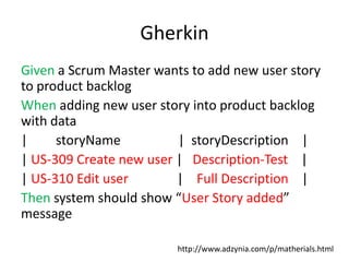 Gherkin
Given a Scrum Master wants to add new user story
to product backlog
When adding new user story into product backlog
with data
|     storyName          | storyDescription |
| US-309 Create new user | Description-Test |
| US-310 Edit user       | Full Description |
Then system should show “User Story added”
message

                         http://www.adzynia.com/p/matherials.html
 