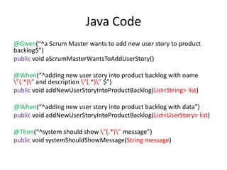 Java Code
@Given(“^a Scrum Master wants to add new user story to product
backlog$”)
public void aScrumMasterWantsToAddUserStory()

@When(“^adding new user story into product backlog with name
”(.*)” and description ”(.*)” $”)
public void addNewUserStoryIntoProductBacklog(List<String> list)

@When(“^adding new user story into product backlog with data”)
public void addNewUserStoryIntoProductBacklog(List<UserStory> list)

@Then(“^system should show ”(.*)” message”)
public void systemShouldShowMessage(String message)
 