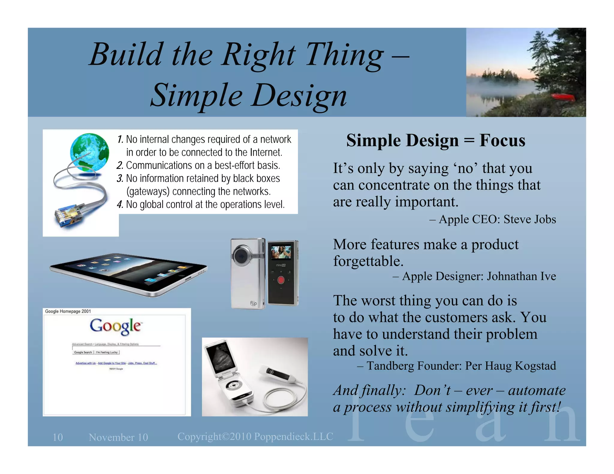 l e a n
Build the Right Thing –
Simple Design
November 1010 Copyright©2010 Poppendieck.LLC
Simple Design = Focus
It’s only by saying ‘no’ that you
can concentrate on the things that
are really important.
– Apple CEO: Steve Jobs
More features make a product
forgettable.
– Apple Designer: Johnathan Ive
The worst thing you can do is
to do what the customers ask. You
have to understand their problem
and solve it.
– Tandberg Founder: Per Haug Kogstad
And finally: Don’t – ever – automate
a process without simplifying it first!
1. No internal changes required of a network
in order to be connected to the Internet.
2. Communications on a best-effort basis.
3. No information retained by black boxes
(gateways) connecting the networks.
4. No global control at the operations level.
 