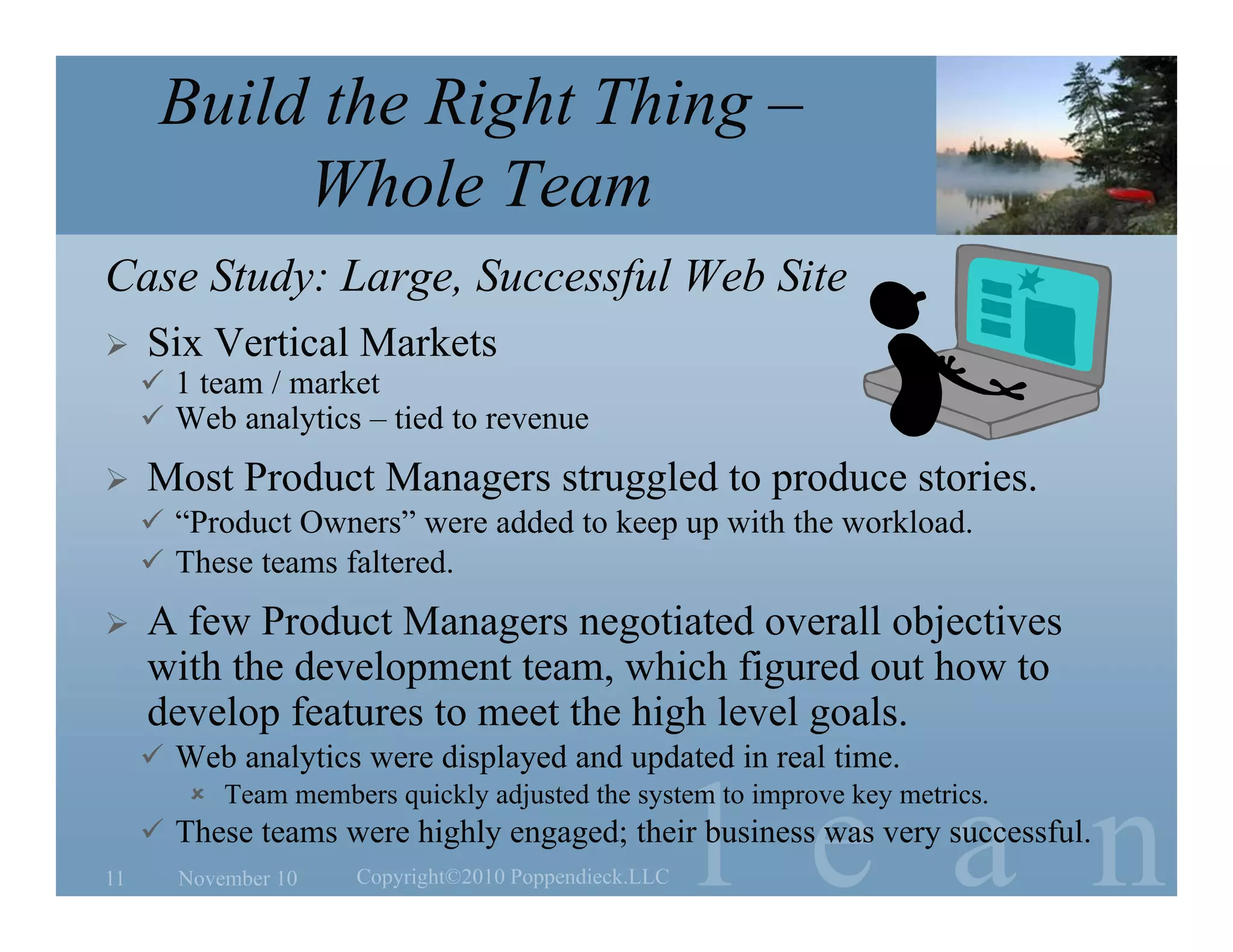 l e a n
Build the Right Thing –
Whole Team
Case Study: Large, Successful Web Site
 Six Vertical Markets
 1 team / market
 Web analytics – tied to revenue
 Most Product Managers struggled to produce stories.
 “Product Owners” were added to keep up with the workload.
 These teams faltered.
 A few Product Managers negotiated overall objectives
with the development team, which figured out how to
develop features to meet the high level goals.
 Web analytics were displayed and updated in real time.
 Team members quickly adjusted the system to improve key metrics.
 These teams were highly engaged; their business was very successful.
November 10 Copyright©2010 Poppendieck.LLC11
 