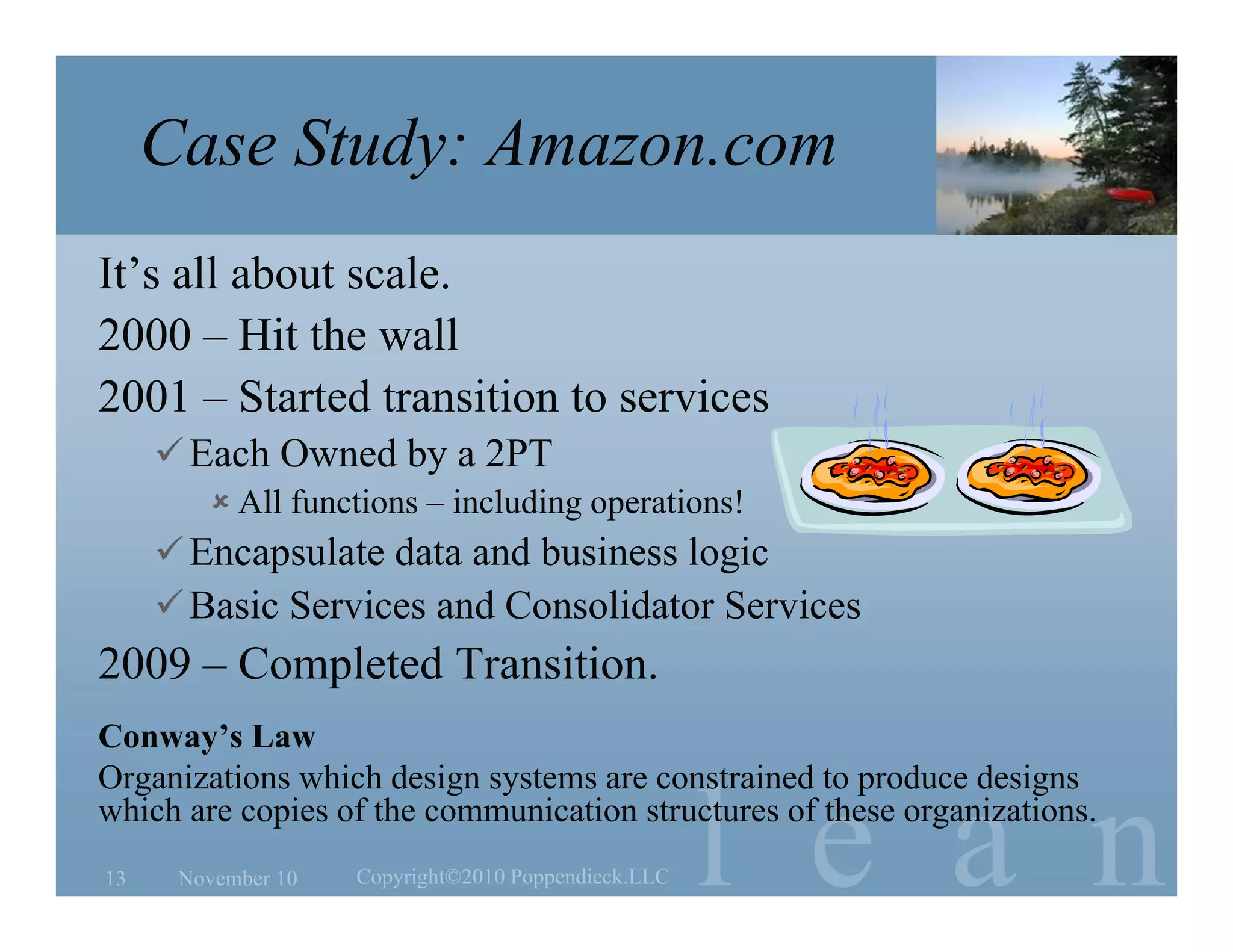 l e a n
Case Study: Amazon.com
It’s all about scale.
2000 – Hit the wall
2001 – Started transition to services
Each Owned by a 2PT
 All functions – including operations!
Encapsulate data and business logic
Basic Services and Consolidator Services
2009 – Completed Transition.
Conway’s Law
Organizations which design systems are constrained to produce designs
which are copies of the communication structures of these organizations.
November 10 Copyright©2010 Poppendieck.LLC13
 