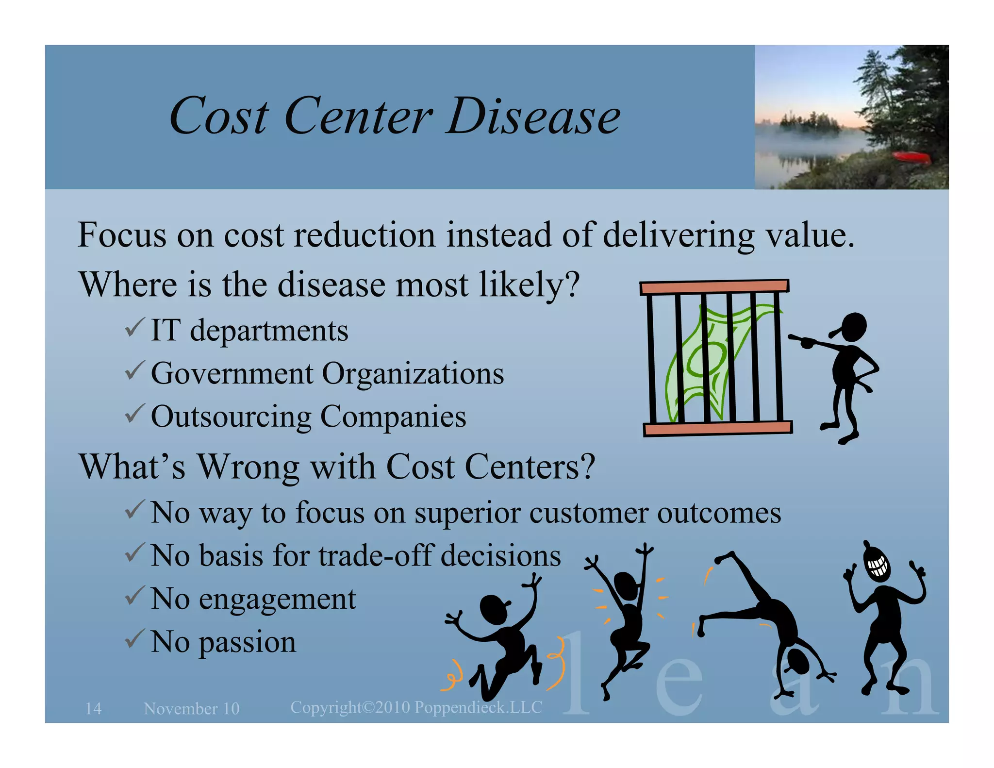 l e a n
Cost Center Disease
What’s Wrong with Cost Centers?
No way to focus on superior customer outcomes
No basis for trade-off decisions
No engagement
No passion
Focus on cost reduction instead of delivering value.
Where is the disease most likely?
IT departments
Government Organizations
Outsourcing Companies
November 1014 Copyright©2010 Poppendieck.LLC
 