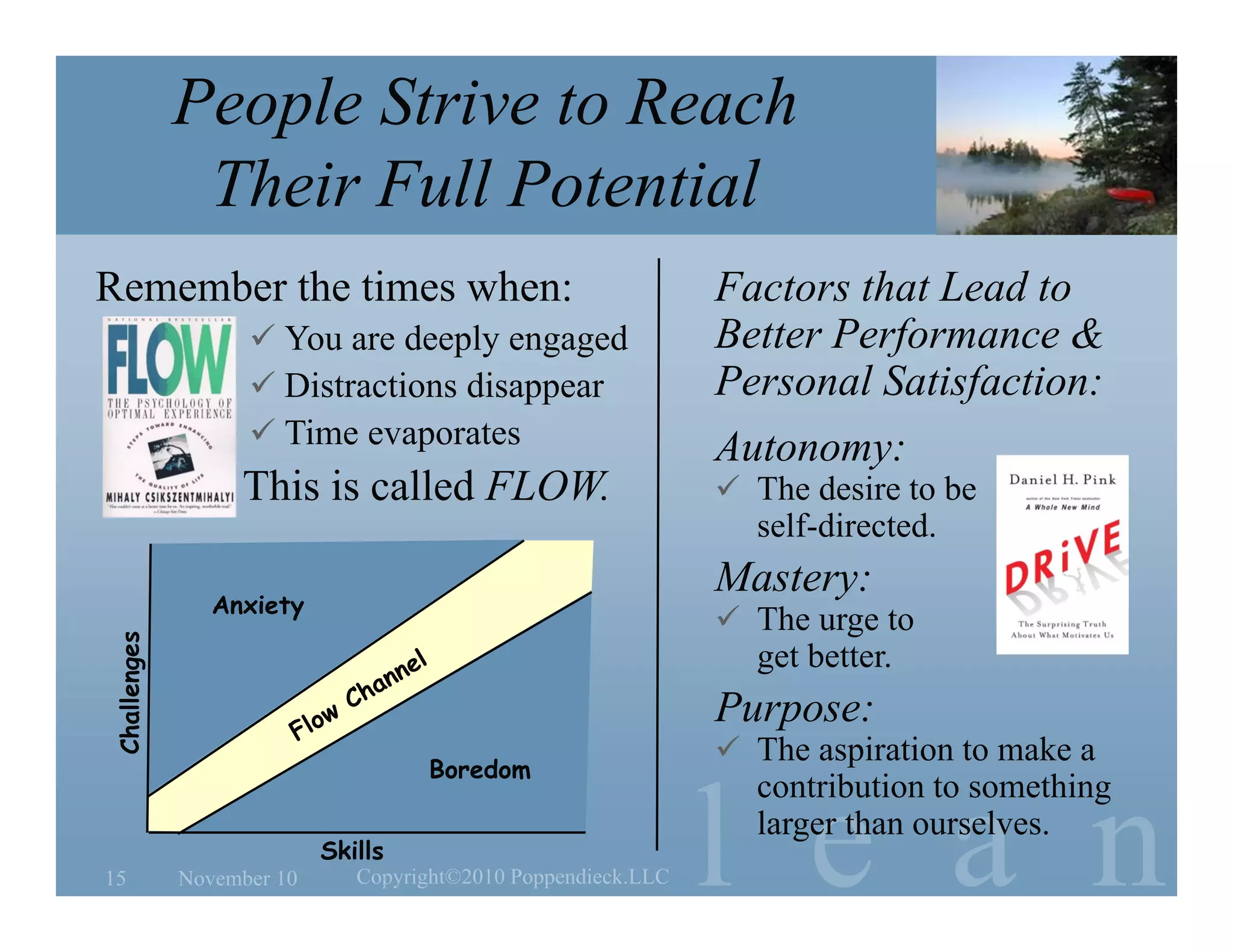 l e a n
People Strive to Reach
Their Full Potential
November 1015 Copyright©2010 Poppendieck.LLC
Remember the times when:
 You are deeply engaged
 Distractions disappear
 Time evaporates
This is called FLOW.
Factors that Lead to
Better Performance &
Personal Satisfaction:
Autonomy:
 The desire to be
self-directed.
Mastery:
 The urge to
get better.
Purpose:
 The aspiration to make a
contribution to something
larger than ourselves.
Skills
Challenges
Boredom
Anxiety
 