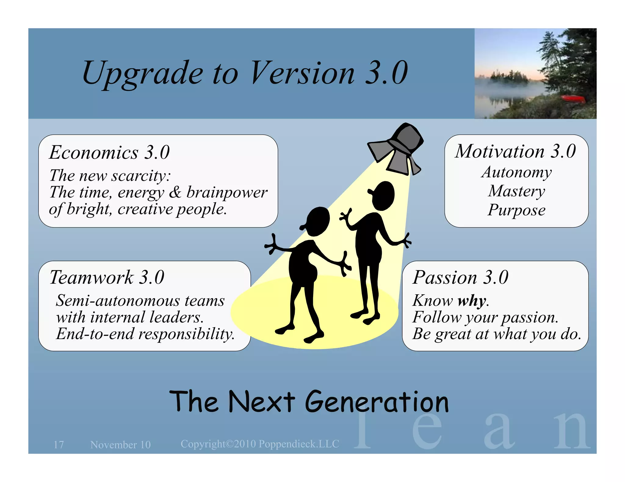 l e a n
Passion 3.0
Know why.
Follow your passion.
Be great at what you do.
Teamwork 3.0
Semi-autonomous teams
with internal leaders.
End-to-end responsibility.
Economics 3.0
The new scarcity:
The time, energy & brainpower
of bright, creative people.
Motivation 3.0
Autonomy
Mastery
Purpose
Upgrade to Version 3.0
November 10 Copyright©2010 Poppendieck.LLC17
The Next Generation
 