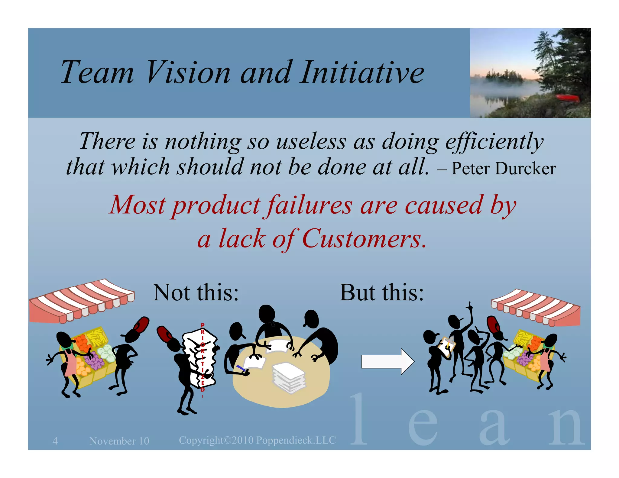 l e a n
Team Vision and Initiative
Most product failures are caused by
a lack of Customers.
November 10 Copyright©2010 Poppendieck.LLC4
There is nothing so useless as doing efficiently
that which should not be done at all. – Peter Durcker
Not this: But this:
P
R
I
O
R
I
T
I
Z
E
D
!
 