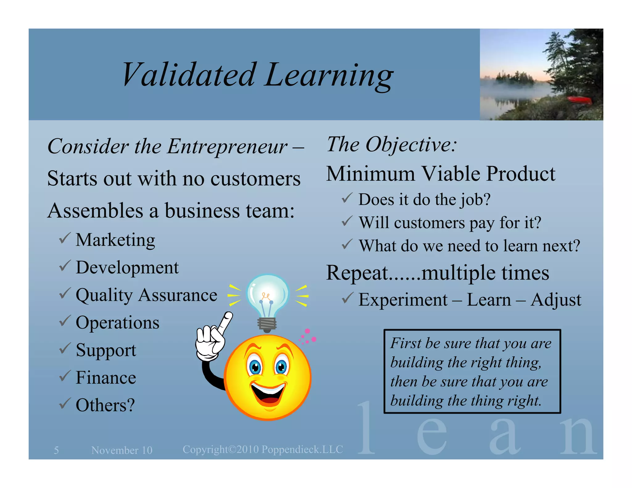 l e a n
Validated Learning
Consider the Entrepreneur –
Starts out with no customers
Assembles a business team:
 Marketing
 Development
 Quality Assurance
 Operations
 Support
 Finance
 Others?
The Objective:
Minimum Viable Product
 Does it do the job?
 Will customers pay for it?
 What do we need to learn next?
Repeat......multiple times
 Experiment – Learn – Adjust
November 105 Copyright©2010 Poppendieck.LLC
First be sure that you are
building the right thing,
then be sure that you are
building the thing right.
 