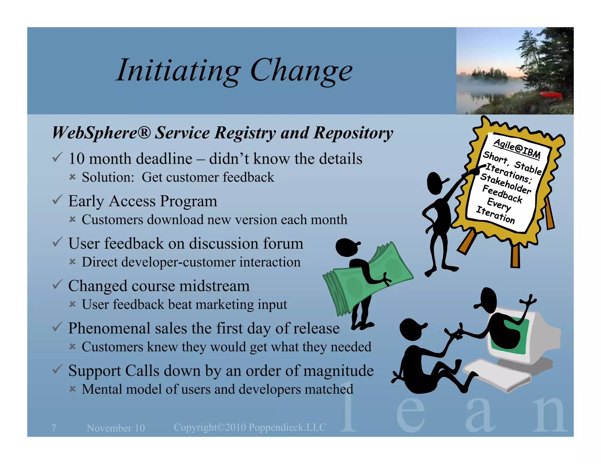 l e a n
Initiating Change
WebSphere® Service Registry and Repository
 10 month deadline – didn’t know the details
 Solution: Get customer feedback
 Early Access Program
 Customers download new version each month
 User feedback on discussion forum
 Direct developer-customer interaction
 Changed course midstream
 User feedback beat marketing input
 Phenomenal sales the first day of release
 Customers knew they would get what they needed
 Support Calls down by an order of magnitude
 Mental model of users and developers matched
November 10 Copyright©2010 Poppendieck.LLC7
 